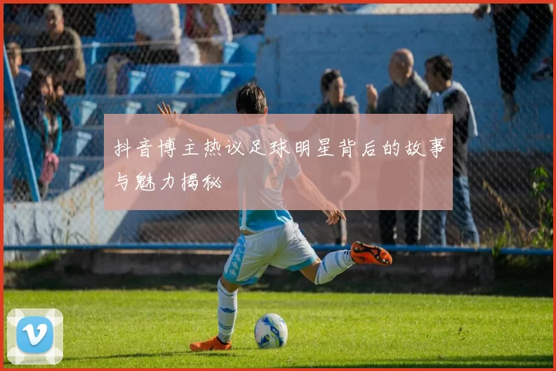 抖音博主热议足球明星背后的故事与魅力揭秘