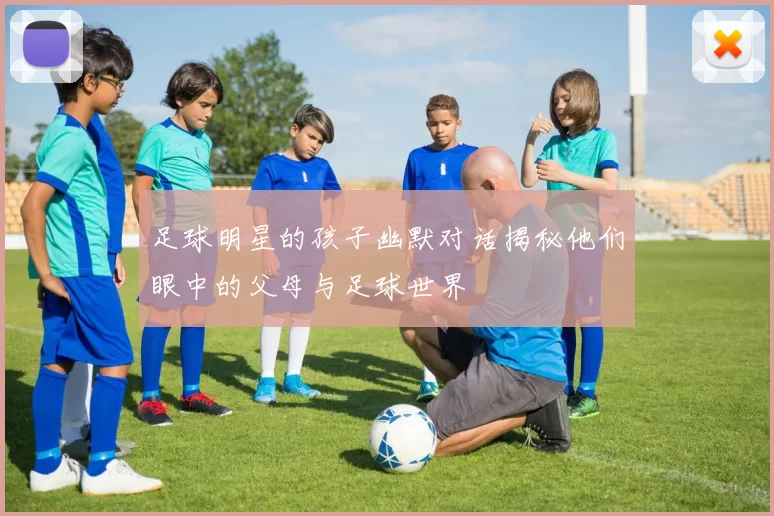 足球明星的孩子幽默对话揭秘他们眼中的父母与足球世界