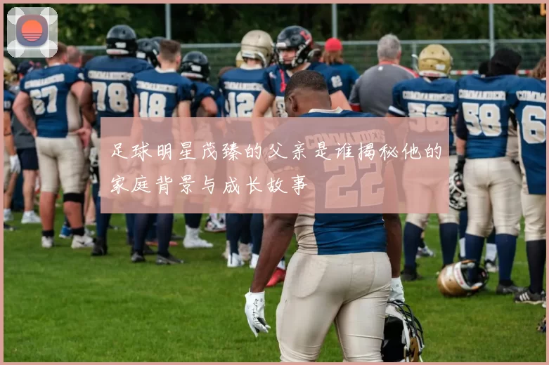 足球明星茂臻的父亲是谁揭秘他的家庭背景与成长故事