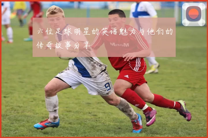 六位足球明星的英语魅力与他们的传奇故事分享