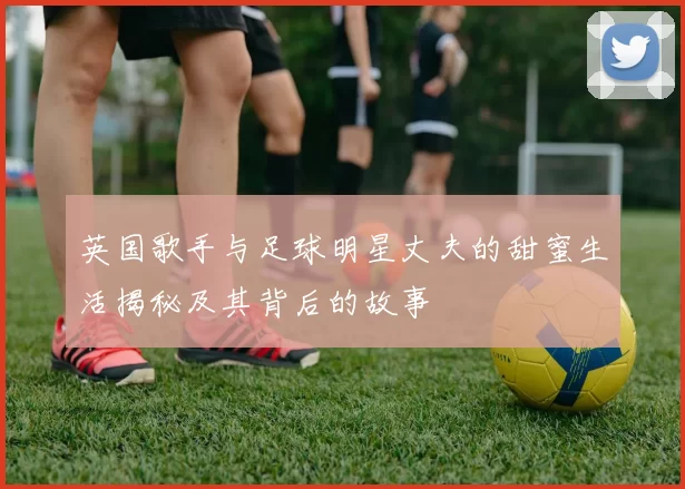 英国歌手与足球明星丈夫的甜蜜生活揭秘及其背后的故事