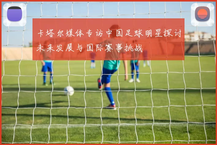 卡塔尔媒体专访中国足球明星探讨未来发展与国际赛事挑战
